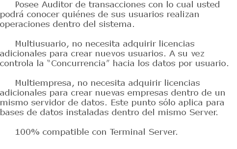 Posee Auditor de transacciones con lo cual usted podrá conocer quiénes de sus usuarios realizan operaciones dentro del sistema. Multiusuario, no necesita adquirir licencias adicionales para crear nuevos usuarios. A su vez controla la “Concurrencia” hacia los datos por usuario. Multiempresa, no necesita adquirir licencias adicionales para crear nuevas empresas dentro de un mismo servidor de datos. Este punto sólo aplica para bases de datos instaladas dentro del mismo Server. 100% compatible con Terminal Server.
